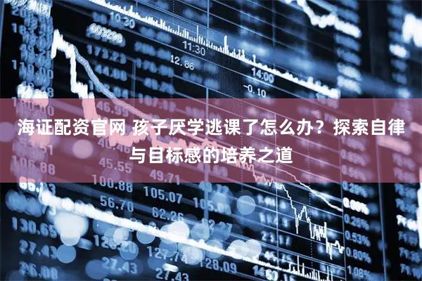 海证配资官网 孩子厌学逃课了怎么办？探索自律与目标感的培养之道
