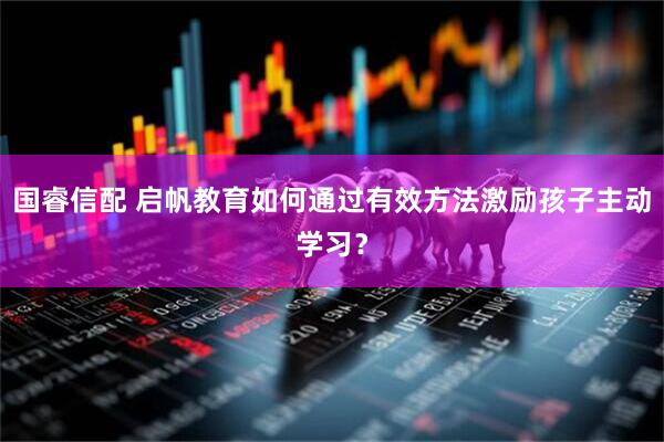 国睿信配 启帆教育如何通过有效方法激励孩子主动学习？