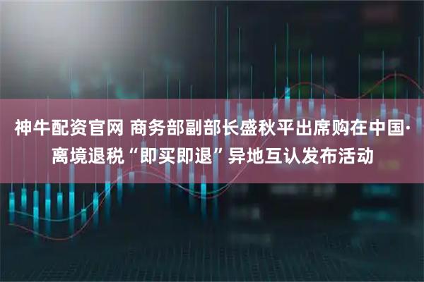 神牛配资官网 商务部副部长盛秋平出席购在中国·离境退税“即买即退”异地互认发布活动