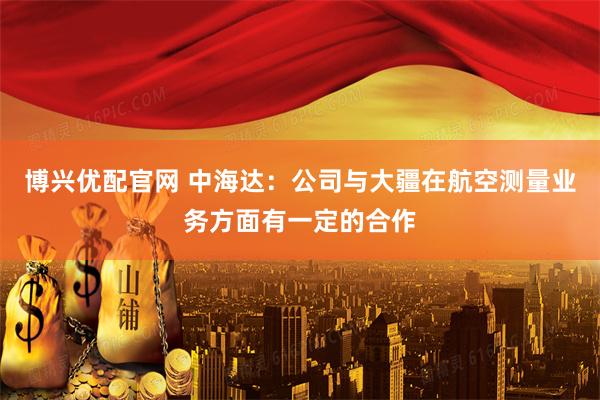 博兴优配官网 中海达：公司与大疆在航空测量业务方面有一定的合作