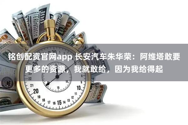 铭创配资官网app 长安汽车朱华荣：阿维塔敢要更多的资源，我就敢给，因为我给得起