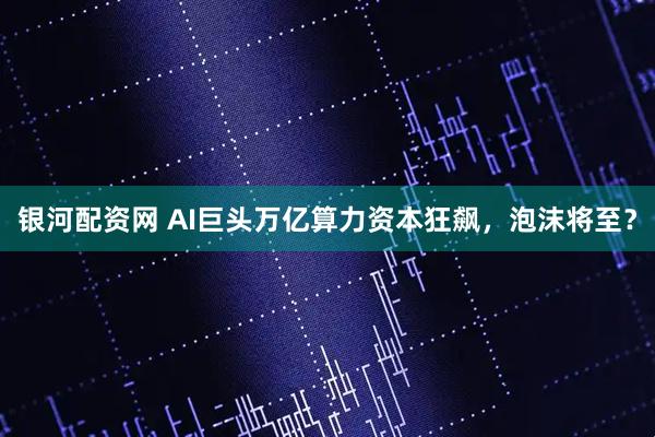 银河配资网 AI巨头万亿算力资本狂飙，泡沫将至？