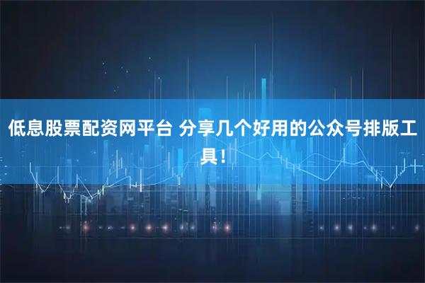低息股票配资网平台 分享几个好用的公众号排版工具！