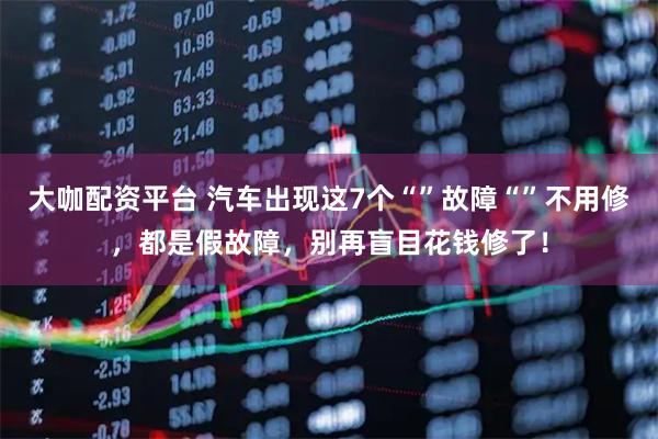 大咖配资平台 汽车出现这7个“”故障“”不用修，都是假故障，别再盲目花钱修了！