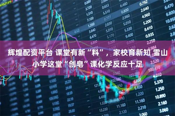 辉煌配资平台 课堂有新“料”，家校育新知 雪山小学这堂“创皂”课化学反应十足