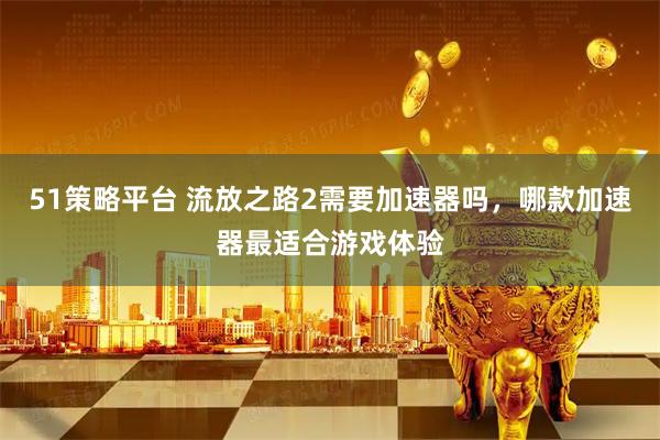 51策略平台 流放之路2需要加速器吗，哪款加速器最适合游戏体验