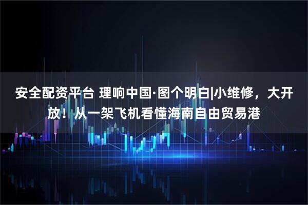 安全配资平台 理响中国·图个明白|小维修，大开放！从一架飞机看懂海南自由贸易港