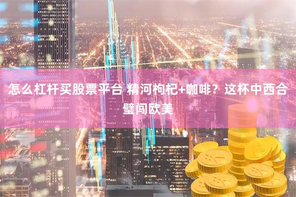 怎么杠杆买股票平台 精河枸杞+咖啡？这杯中西合璧闯欧美