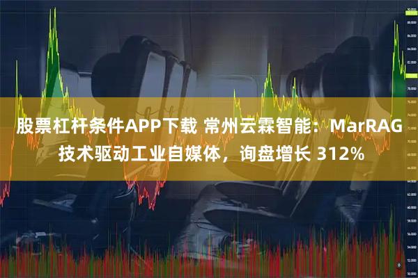 股票杠杆条件APP下载 常州云霖智能：MarRAG 技术驱动工业自媒体，询盘增长 312%