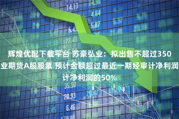 辉煌优配下载平台 苏豪弘业：拟出售不超过350万股弘业期货A股股票 预计金额超过最近一期经审计净利润的50%