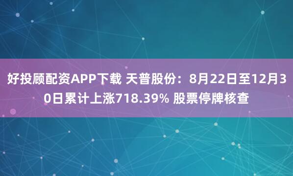 好投顾配资APP下载 天普股份：8月22日至12月30日累计上涨718.39% 股票停牌核查
