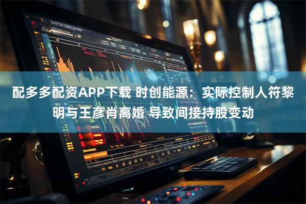 配多多配资APP下载 时创能源：实际控制人符黎明与王彦肖离婚 导致间接持股变动