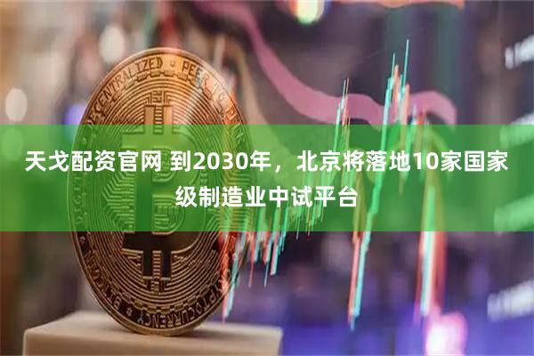 天戈配资官网 到2030年，北京将落地10家国家级制造业中试平台