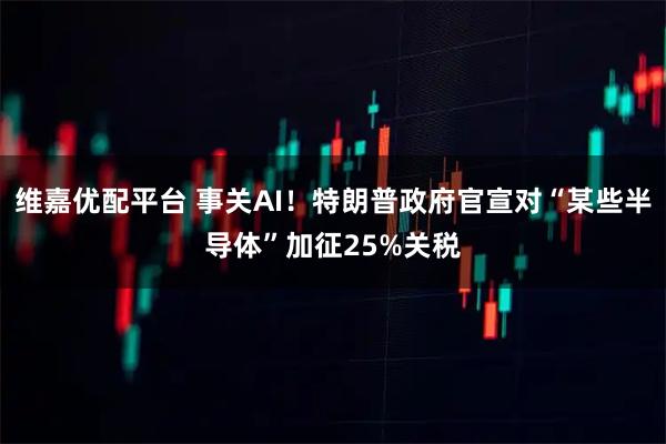 维嘉优配平台 事关AI！特朗普政府官宣对“某些半导体”加征25%关税
