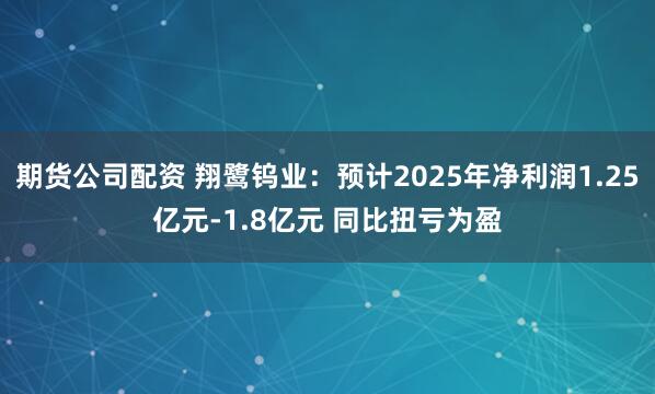 期货公司配资 翔鹭钨业：预计2025年净利润1.25亿元-1.8亿元 同比扭亏为盈
