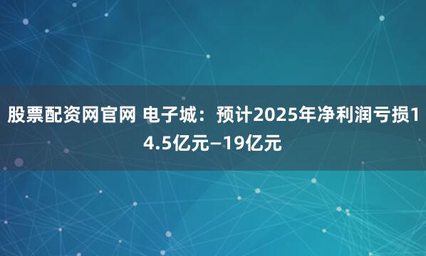 股票配资网官网 电子城：预计2025年净利润亏损14.5亿元—19亿元