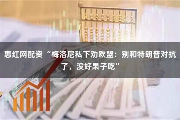 惠红网配资 “梅洛尼私下劝欧盟：别和特朗普对抗了，没好果子吃”
