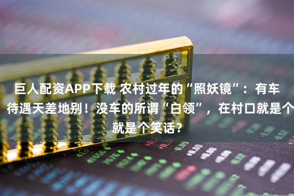 巨人配资APP下载 农村过年的“照妖镜”：有车没车，待遇天差地别！没车的所谓“白领”，在村口就是个笑话？
