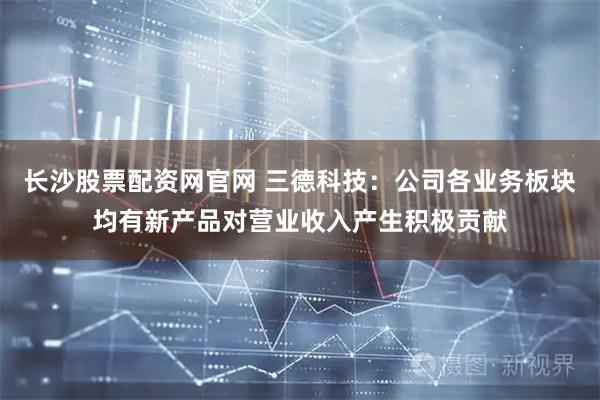 长沙股票配资网官网 三德科技：公司各业务板块均有新产品对营业收入产生积极贡献