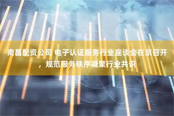 南昌配资公司 电子认证服务行业座谈会在京召开，规范服务秩序凝聚行业共识