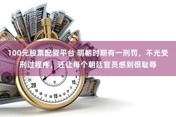 100元股票配资平台 明朝时期有一刑罚，不光受刑过程疼，还让每个朝廷官员感到很耻辱