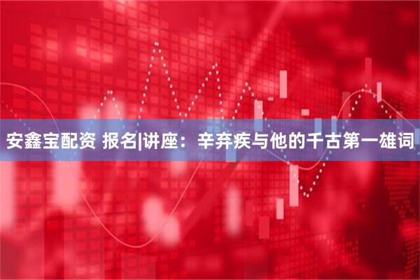 安鑫宝配资 报名|讲座：辛弃疾与他的千古第一雄词